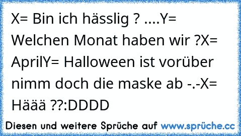 X= Bin ich hässlig ? ....
Y= Welchen Monat haben wir ?
X= April
Y= Halloween ist vorüber nimm doch die maske ab -.-
X= Häää ??
:DDDD