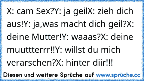 X: cam Sex?
Y: ja geil
X: zieh dich aus!
Y: ja,was macht dich geil?
X: deine Mutter!
Y: waaas?
X: deine muuttterrr!!
Y: willst du mich verarschen?
X: hinter diir!!!