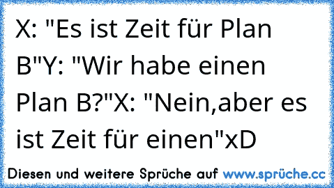 X: "Es ist Zeit für Plan B"
Y: "Wir habe einen Plan B?"
X: "Nein,aber es ist Zeit für einen"
xD