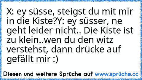 X: ey süsse, steigst du mit mir in die Kiste?
Y: ey süsser, ne geht leider nicht.. Die Kiste ist zu klein..
wen du den witz verstehst, dann drücke auf gefällt mir :)