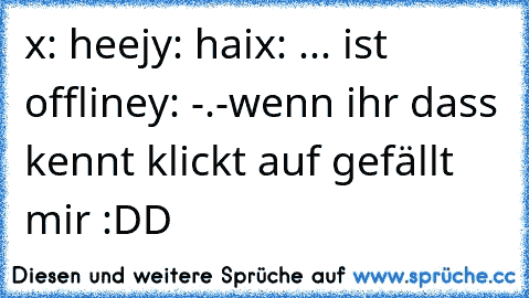 x: heej
y: hai
x: ... ist  offline
y: -.-
wenn ihr dass kennt klickt auf gefällt mir :DD