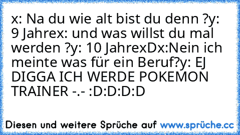 x: Na du wie alt bist du denn ?
y: 9 Jahre
x: und was willst du mal werden ?
y: 10 Jahre
xD
x:Nein ich meinte was für ein Beruf?
y: EJ DIGGA ICH WERDE POKEMON TRAINER -.- :D:D:D:D