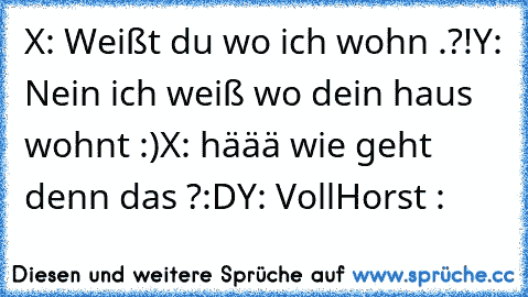 X: Weißt du wo ich wohn .?!
Y: Nein ich weiß wo dein haus wohnt :)
X: häää wie geht denn das ?:D
Y: VollHorst :