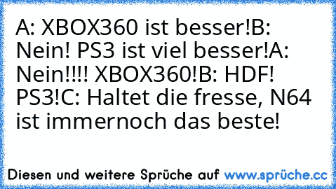 A: XBOX360 ist besser!
B: Nein! PS3 ist viel besser!
A: Nein!!!! XBOX360!
B: HDF! PS3!
C: Haltet die fresse, N64 ist immernoch das beste!