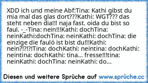 XDD ich und meine Abf:
Tina: Kathi gibst du mia mal das glas dort???
Kathi: WGT??? das steht neben dia!!! naja fast. oida du bist so faul. -_-
Tina: nein!!!
Kathi: doch
Tina: nein
Kathi:doch
Tina: nein
Kathi: doch
Tina: die einzige die faulö ist bist du!!!
Kathi: nein?!?!?!
Tina: doch
Kathi: nein
tina: doch
Kathi: nein
tina: doch
Kathi: tina... fresse!!!
tina: nein
Kathi: doch
Tina: nein
Kathi: do...