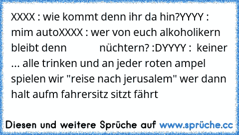 XXXX : wie kommt denn ihr da hin?
YYYY :  mim auto
XXXX : wer von euch alkoholikern bleibt denn             nüchtern? :D
YYYY :  keiner ... alle trinken und an jeder roten ampel spielen wir "reise nach jerusalem" wer dann halt aufm fahrersitz sitzt fährt