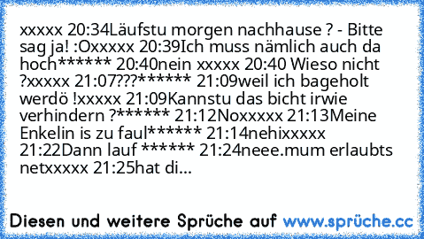 xxxxx 20:34
Läufstu morgen nachhause ? - Bitte sag ja! :O
xxxxx 20:39
Ich muss nämlich auch da hoch
****** 20:40
nein 
xxxxx 20:40 
Wieso nicht ?
xxxxx 21:07
?
?
?
****** 21:09
weil ich bageholt werdö !
xxxxx 21:09
Kannstu das bicht irwie verhindern ?
****** 21:12
No
xxxxx 21:13
Meine Enkelin is zu faul
****** 21:14
nehi
xxxxx 21:22
Dann lauf 
****** 21:24
neee.
mum erlaubts net
xxxxx 21:25
hat...