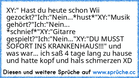 XY:" Hast du heute schon Wii gezockt?"
Ich:"Nein...*hust*"
XY:"Musik gehört?"
Ich:"Nein... *schnief*"
XY:"Gitarre gespielt?"
Ich:"Nein..."
XY:"DU MUSST SOFORT INS KRANKENHAUS!!!"
 und was war... ich saß 4 tage lang zu hause und hatte kopf und hals schmerzen XD