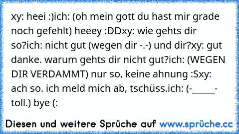 xy: heei :)
ich: (oh mein gott du hast mir grade noch gefehlt) heeey :DD
xy: wie gehts dir so?
ich: nicht gut (wegen dir -.-) und dir?
xy: gut danke. warum gehts dir nicht gut?
ich: (WEGEN DIR VERDAMMT) nur so, keine ahnung :S
xy: ach so. ich meld mich ab, tschüss.
ich: (-_____- toll.) bye (: