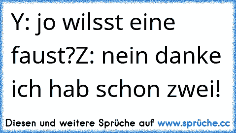 Y: jo wilsst eine faust?
Z: nein danke ich hab schon zwei!