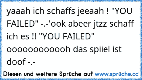 yaaah ich schaffs jeeaah ! "YOU FAILED" -.-'
ook abeer jtzz schaff ich es !! "YOU FAILED" oooooooooooh das spiiel ist doof -.-