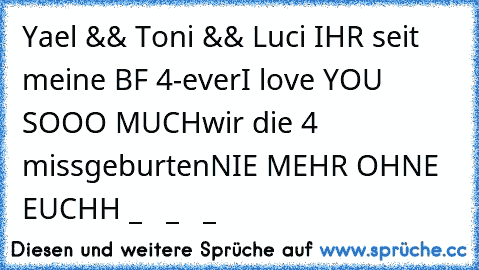 Yael && Toni && Luci IHR seit meine BF 4-ever
I love YOU SOOO MUCH
wir die 4 missgeburten
NIE MEHR OHNE EUCHH
♥ _ ♥ ♥ _ ♥ ♥ _ ♥