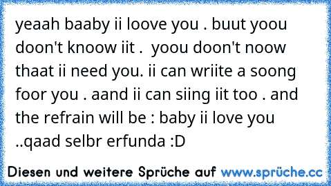 yeaah baaby ii loove you . buut yoou doon't knoow iit . ♥ yoou doon't noow thaat ii need you. ii can wriite a soong foor you . aand ii can siing iit too . and the refrain will be : baby ii love you ..
qaad selbr erfunda :D ♥