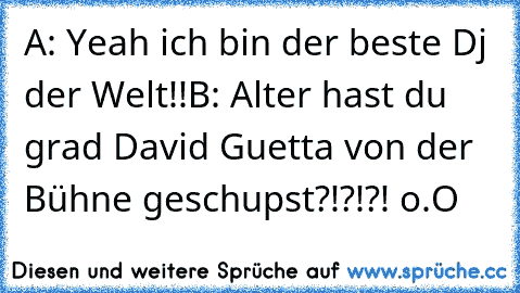 A: Yeah ich bin der beste Dj der Welt!!
B: Alter hast du grad David Guetta von der Bühne geschupst?!?!?! o.O