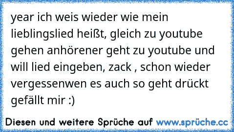 year ich weis wieder wie mein lieblingslied heißt, gleich zu youtube gehen anhören
er geht zu youtube und will lied eingeben, zack , schon wieder vergessen
wen es auch so geht drückt gefällt mir :)