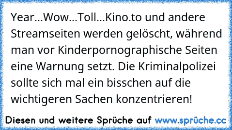 Year...Wow...Toll...Kino.to und andere Streamseiten werden gelöscht, während man vor Kinderpornographische Seiten eine Warnung setzt. Die Kriminalpolizei sollte sich mal ein bisschen auf die wichtigeren Sachen konzentrieren!