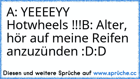 A: YEEEEYY Hotwheels !!!
B: Alter, hör auf meine Reifen anzuzünden 
:D:D