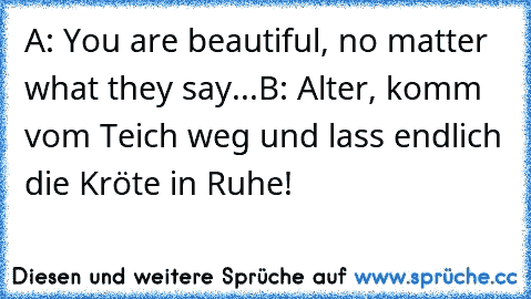 A: You are beautiful, no matter what they say...
B: Alter, komm vom Teich weg und lass endlich die Kröte in Ruhe!