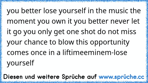 you better lose yourself in the music the moment you own it you better never let it go you only get one shot do not miss your chance to blow this opportunity comes once in a liftime
eminem-lose yourself