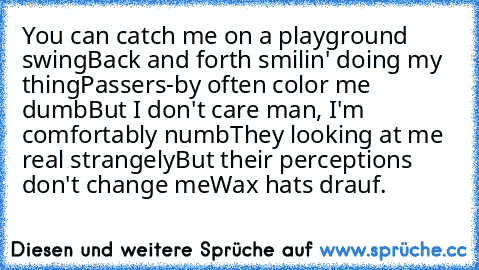 You can catch me on a playground swing
Back and forth smilin' doing my thing
Passers-by often color me dumb
But I don't care man, I'm comfortably numb
They looking at me real strangely
But their perceptions don't change me
Wax hats drauf.