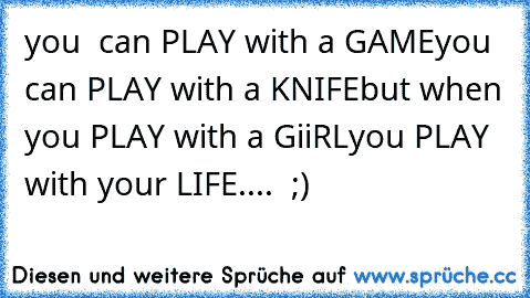 you  can PLAY with a GAME
you  can PLAY with a KNIFE
but when you PLAY with a GiiRL
you PLAY with your LIFE....  ;)