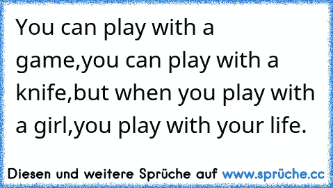 You can play with a game,
you can play with a knife,
but when you play with a girl,
you play with your life.