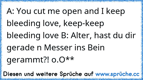 A: You cut me open and I keep bleeding love, keep-keep bleeding love ♥
B: Alter, hast du dir gerade n Messer ins Bein gerammt?! o.O**