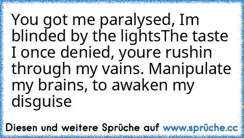 You got me paralysed, I’m blinded by the lights
The taste I once denied, you’re rushin’ through my vains. Manipulate my brains, to awaken my disguise