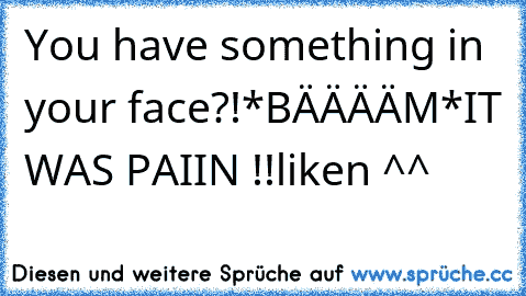 You have something in your face?!
*BÄÄÄÄM*
IT WAS PAIIN !!
liken ^^