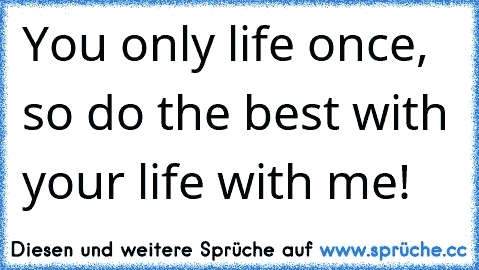 You only life once, so do the best with your life with me!