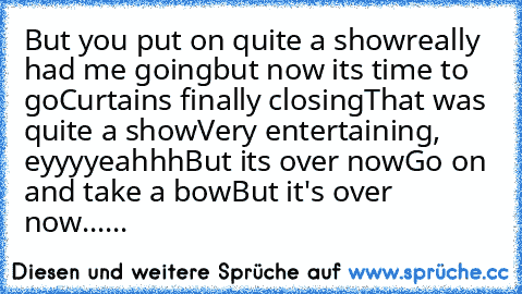 But you put on quite a show
really had me going
but now it’s time to go
Curtain’s finally closing
That was quite a show
Very entertaining, eyyyyeahhh
But it’s over now
Go on and take a bow
But it's over now......