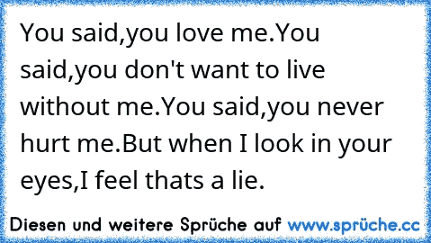 You said,you love me.
You said,you don't want to live without me.
You said,you never hurt me.
But when I look in your eyes,
I feel thats a lie.