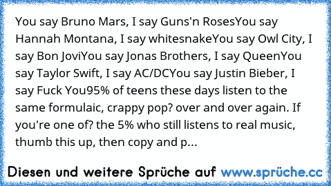 You say Bruno Mars, I say Guns'n Roses
You say Hannah Montana, I say whitesnake
You say Owl City, I say Bon Jovi
You say Jonas Brothers, I say Queen
You say Taylor Swift, I say AC/DC
You say Justin Bieber, I say Fuck You
95% of teens these days listen to the same formulaic, crappy pop? over and over again. If you're one of? the 5% who still listens to real﻿ music, thumb this up, then copy and p...