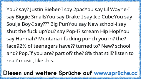 You? say? Justin Bieber-I say 2pac
You say Lil Wayne-I say Biggie Smalls
You say Drake-I say Ice Cube
You say Soulja Boy-I say??? Big Pun
You say New school-i say shut the fuck up
You? say Pop-I? scream Hip Hop!
You say Hannah? Montana-i fucking punch you in? the? face
92% of teenagers have?? turned to? New? school and? Pop.If you are? part of? the? 8% that still? listen to real? music, like this.