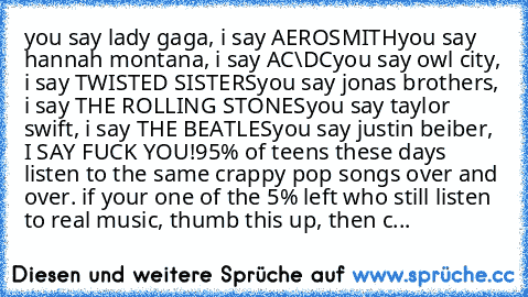 you say lady gaga, i say AEROSMITH
you say hannah montana, i say AC\DC
you say owl city,﻿ i say TWISTED SISTERS
you say jonas brothers, i say THE ROLLING STONES
you say taylor swift, i say THE BEATLES
you say﻿ justin beiber, I SAY FUCK YOU!
95% of teens these days﻿ listen to﻿ the same crappy pop songs over and over. if﻿ your one of the 5% left who still listen to real music, thumb this up, then...