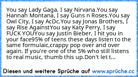 You say Lady Gaga, I say Nirvana.
You say Hannah Montana, I say Guns n Roses.
You say Owl City, I say AcDc.
You say Jonas Brothers, I say Rise Against
You say Katy Perry, I say FUCK YOU
You say Justin Bieber, I hit you in your face
95% of teens these days listen to the same formulaic,crappy pop over and over again. If you're one of the 5% who still listens to real music, thumb this up.
Don't le...