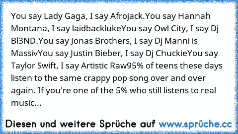 You say Lady Gaga, I﻿ say Afrojack.
You﻿ say Hannah﻿ Montana,﻿ I say laidbackluke
You say Owl City, I say Dj Bl3ND.
You﻿ say Jonas Brothers,﻿﻿ I say Dj Manni is Massiv
You﻿﻿ say Justin Bieber,﻿ I say Dj Chuckie
You say Taylor﻿ Swift,﻿ I say Artistic Raw
95%﻿ of teens these days﻿ listen to the same﻿ crappy pop﻿ song over﻿ and over again.﻿ If you're one of the 5% who﻿ still﻿ listens to real music...