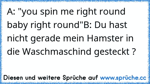 A: "you spin me right round baby right round"
B: Du hast nicht gerade mein Hamster in die Waschmaschind gesteckt ?