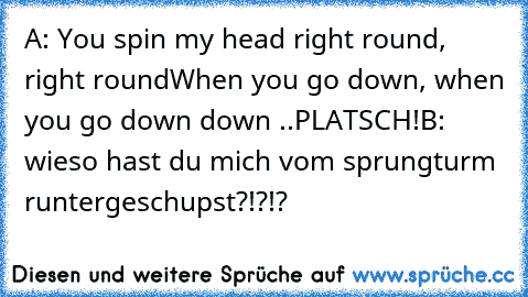 A: You spin my head right round, right round
When you go down, when you go down down ..
PLATSCH!
B: wieso hast du mich vom sprungturm runtergeschupst?!?!?