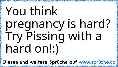 You think pregnancy is hard? Try Pissing with a hard on!:)