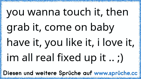 you wanna touch it, then grab it, come on baby have it,﻿ you like it, i love it, im all real fixed up it .. ;)