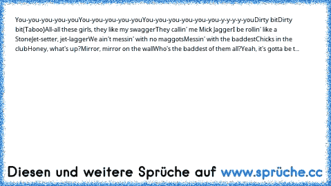 You-you-you-you-you
You-you-you-you-you
You-you-you-you-you-you-y-y-y-y-you
Dirty bit
Dirty bit
(Taboo)
All-all these girls, they like my swagger
They callin' me Mick Jagger
I be rollin' like a Stone
Jet-setter, jet-lagger
We ain't messin' with no maggots
Messin' with the baddest
Chicks in the club
Honey, what's up?
Mirror, mirror on the wall
Who's the baddest of them all?
Yeah, it's gotta be t...