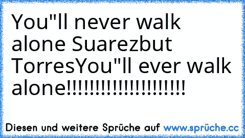 You"ll never walk alone Suarez
but Torres
You"ll ever walk alone!!!!!!!!!!!!!!!!!!!!!