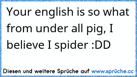 Your english is so what from under all pig, I believe I spider :DD