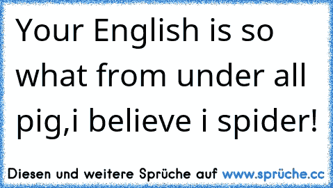 Your English is so what from under all pig,i believe i spider!