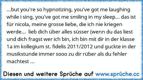 ...but you're so hypnotizing, you've got me laughing while i sing, you've got me smiling in my sleep... ♥
das ist für nicola, meine grosse liebe, die ich nie kriegen werde... ♥ lieb dich über alles süsser ♥
(wenn du das liest und dich fragst wer ich bin, ich bin mit dir in der klasse 1a im kollegium st. fidelis 2011/2012 und guckte in der musikstunde immer sooo zu dir rüber als du fehler machtest ...