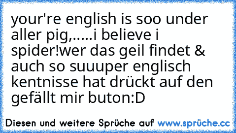 your're english is soo under aller pig,.....i believe i spider!
wer das geil findet & auch so suuuper englisch kentnisse hat drückt auf den gefällt mir buton:D