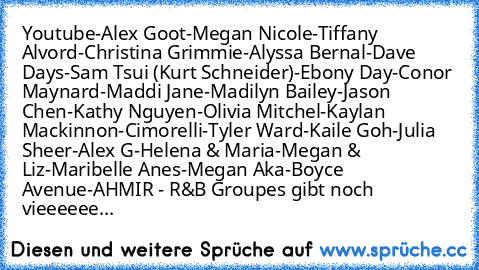 Youtube
-Alex Goot
-Megan Nicole
-Tiffany Alvord
-Christina Grimmie
-Alyssa Bernal
-Dave Days
-Sam Tsui (Kurt Schneider)
-Ebony Day
-Conor Maynard
-Maddi Jane
-Madilyn Bailey
-Jason Chen
-Kathy Nguyen
-Olivia Mitchel
-Kaylan Mackinnon
-Cimorelli
-Tyler Ward
-Kaile Goh
-Julia Sheer
-Alex G
-Helena & Maria
-Megan & Liz
-Maribelle Anes
-Megan Aka
-Boyce Avenue
-AHMIR - R&B Group
es gibt noch vieee...