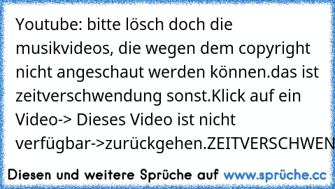 Youtube: bitte lösch doch die musikvideos, die wegen dem copyright nicht angeschaut werden können.
das ist zeitverschwendung sonst.
Klick auf ein Video-> Dieses Video ist nicht verfügbar->
zurückgehen.
ZEITVERSCHWENDUNG!