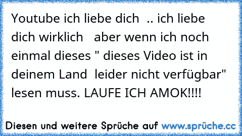 Youtube ich liebe dich ♥ .. ich liebe dich wirklich ♥ ♥ aber wenn ich noch einmal dieses " dieses Video ist in deinem Land  leider nicht verfügbar" lesen muss. LAUFE ICH AMOK!!!!